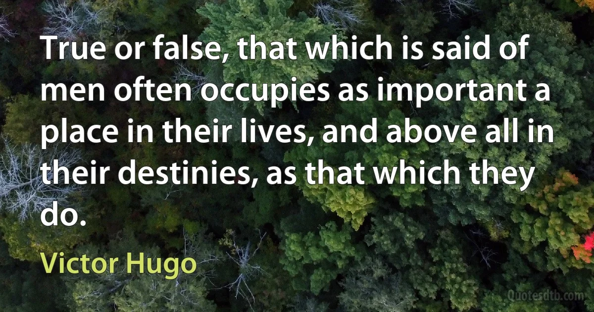 True or false, that which is said of men often occupies as important a place in their lives, and above all in their destinies, as that which they do. (Victor Hugo)