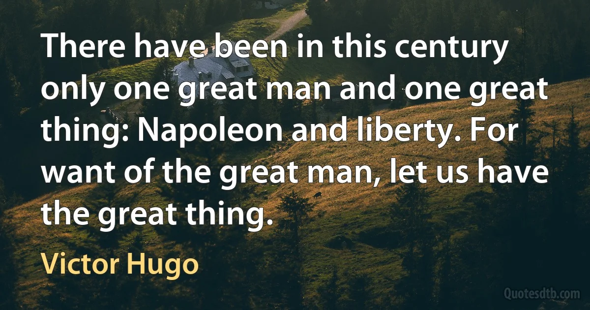 There have been in this century only one great man and one great thing: Napoleon and liberty. For want of the great man, let us have the great thing. (Victor Hugo)