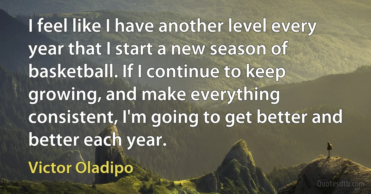 I feel like I have another level every year that I start a new season of basketball. If I continue to keep growing, and make everything consistent, I'm going to get better and better each year. (Victor Oladipo)