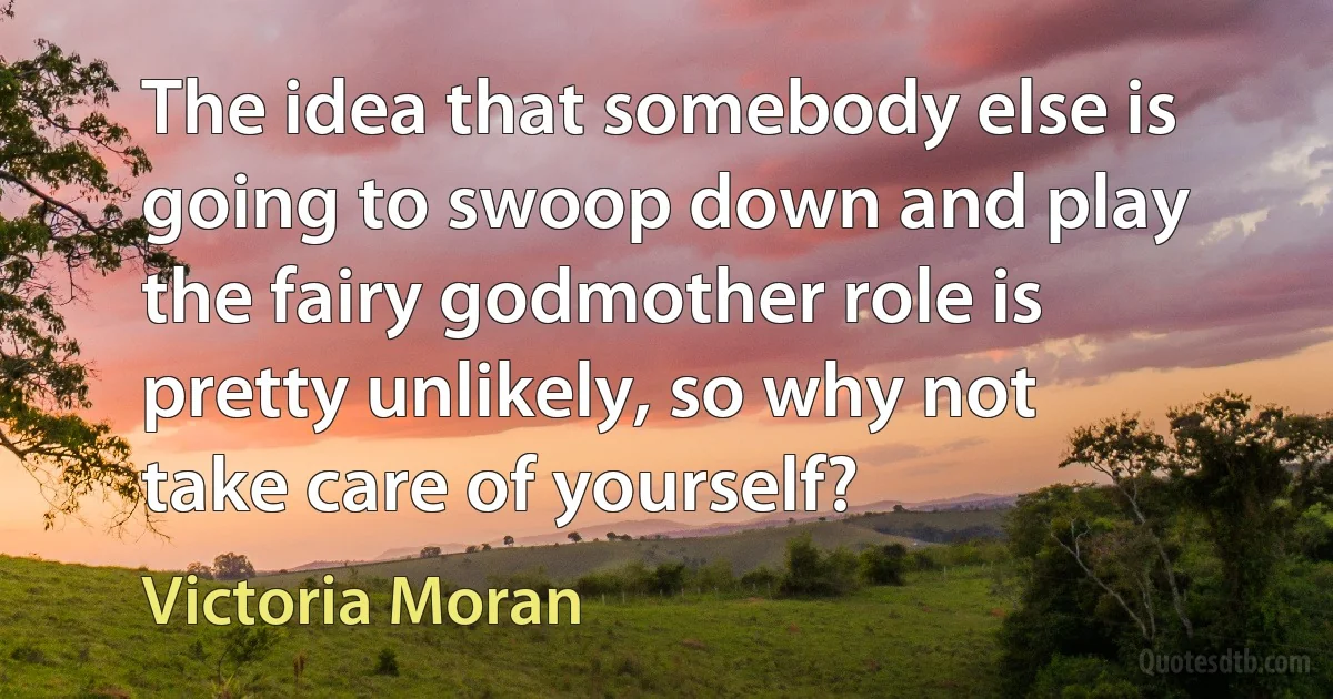 The idea that somebody else is going to swoop down and play the fairy godmother role is pretty unlikely, so why not take care of yourself? (Victoria Moran)