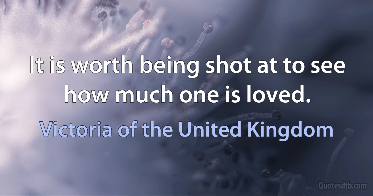 It is worth being shot at to see how much one is loved. (Victoria of the United Kingdom)