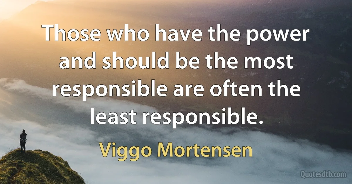 Those who have the power and should be the most responsible are often the least responsible. (Viggo Mortensen)