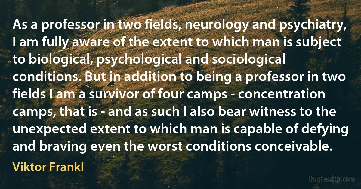 As a professor in two fields, neurology and psychiatry, I am fully aware of the extent to which man is subject to biological, psychological and sociological conditions. But in addition to being a professor in two fields I am a survivor of four camps - concentration camps, that is - and as such I also bear witness to the unexpected extent to which man is capable of defying and braving even the worst conditions conceivable. (Viktor Frankl)