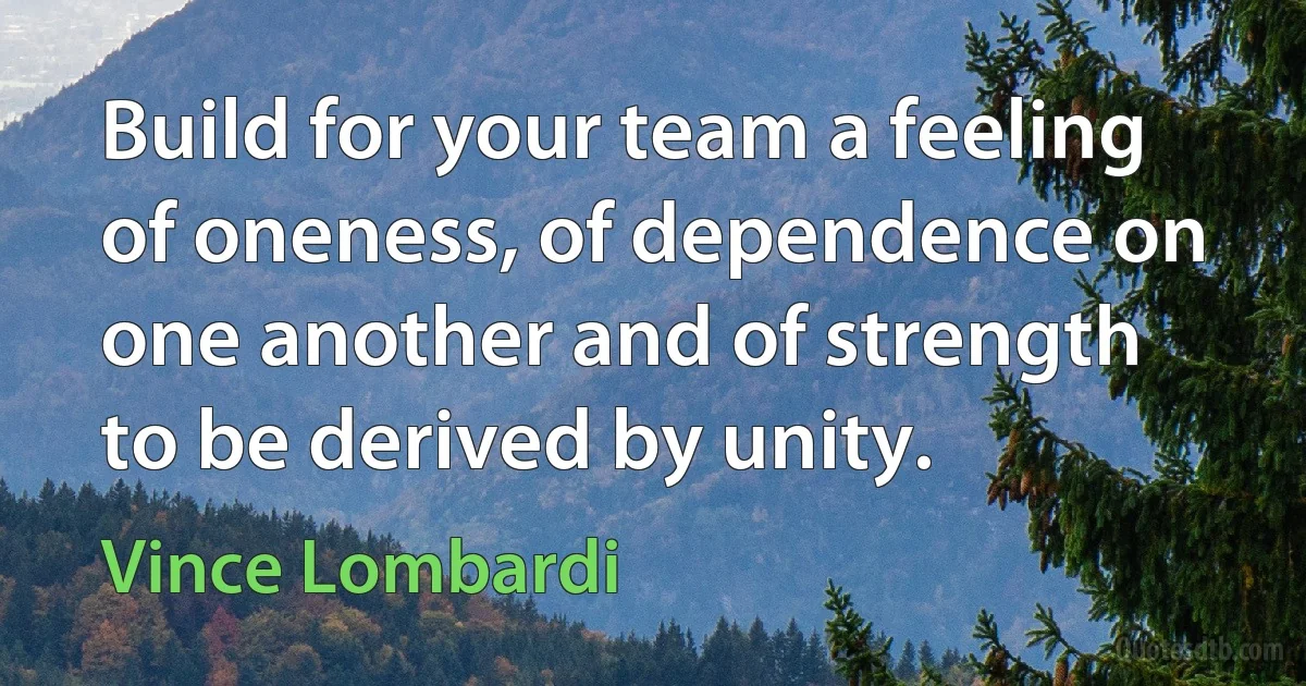 Build for your team a feeling of oneness, of dependence on one another and of strength to be derived by unity. (Vince Lombardi)