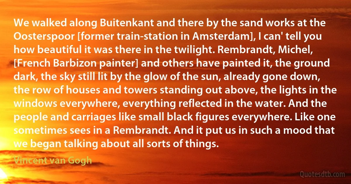 We walked along Buitenkant and there by the sand works at the Oosterspoor [former train-station in Amsterdam], I can' tell you how beautiful it was there in the twilight. Rembrandt, Michel, [French Barbizon painter] and others have painted it, the ground dark, the sky still lit by the glow of the sun, already gone down, the row of houses and towers standing out above, the lights in the windows everywhere, everything reflected in the water. And the people and carriages like small black figures everywhere. Like one sometimes sees in a Rembrandt. And it put us in such a mood that we began talking about all sorts of things. (Vincent van Gogh)