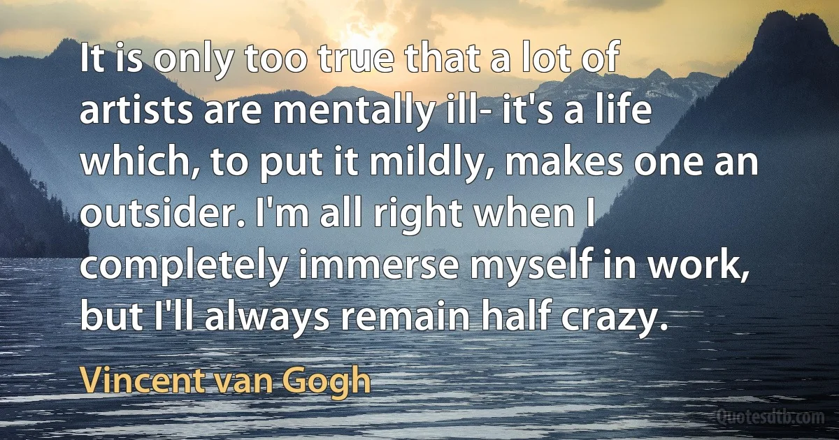 It is only too true that a lot of artists are mentally ill- it's a life which, to put it mildly, makes one an outsider. I'm all right when I completely immerse myself in work, but I'll always remain half crazy. (Vincent van Gogh)