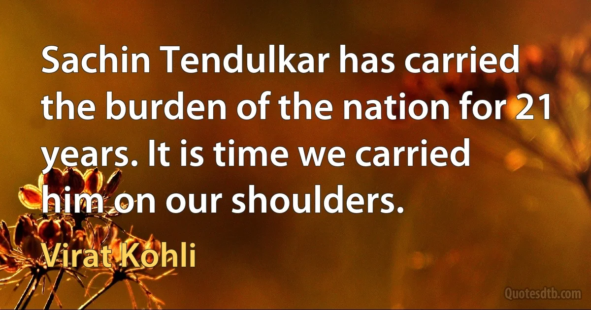 Sachin Tendulkar has carried the burden of the nation for 21 years. It is time we carried him on our shoulders. (Virat Kohli)