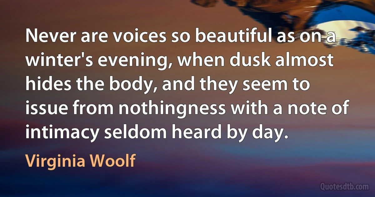 Never are voices so beautiful as on a winter's evening, when dusk almost hides the body, and they seem to issue from nothingness with a note of intimacy seldom heard by day. (Virginia Woolf)