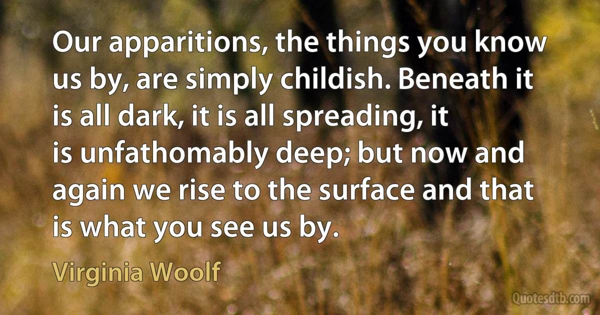 Our apparitions, the things you know us by, are simply childish. Beneath it is all dark, it is all spreading, it is unfathomably deep; but now and again we rise to the surface and that is what you see us by. (Virginia Woolf)