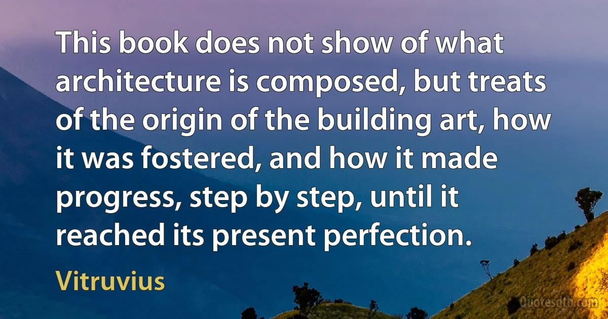 This book does not show of what architecture is composed, but treats of the origin of the building art, how it was fostered, and how it made progress, step by step, until it reached its present perfection. (Vitruvius)