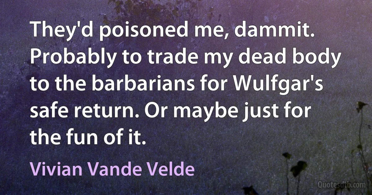 They'd poisoned me, dammit. Probably to trade my dead body to the barbarians for Wulfgar's safe return. Or maybe just for the fun of it. (Vivian Vande Velde)