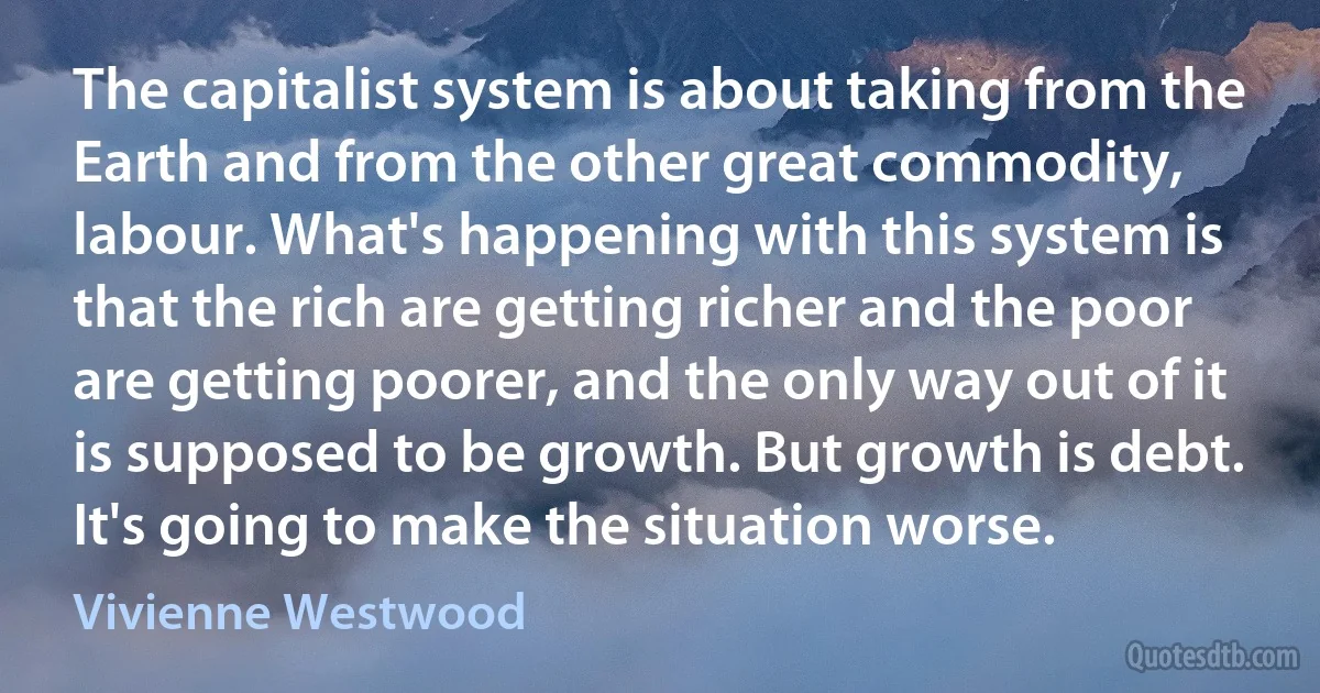 The capitalist system is about taking from the Earth and from the other great commodity, labour. What's happening with this system is that the rich are getting richer and the poor are getting poorer, and the only way out of it is supposed to be growth. But growth is debt. It's going to make the situation worse. (Vivienne Westwood)