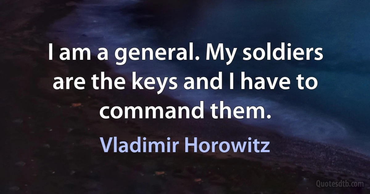 I am a general. My soldiers are the keys and I have to command them. (Vladimir Horowitz)