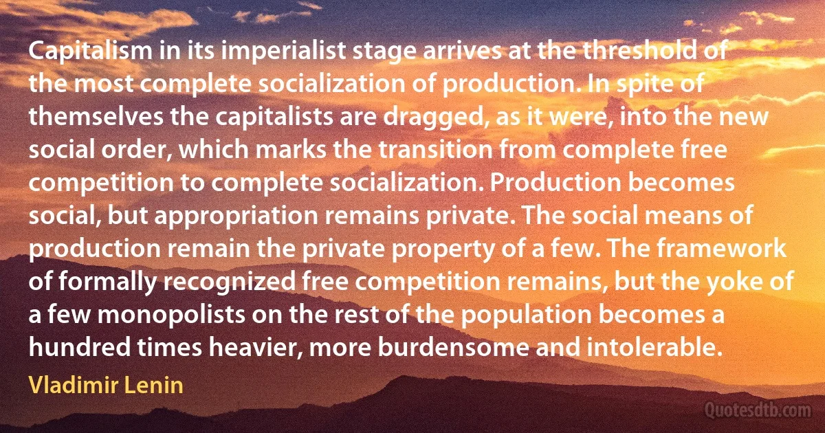 Capitalism in its imperialist stage arrives at the threshold of the most complete socialization of production. In spite of themselves the capitalists are dragged, as it were, into the new social order, which marks the transition from complete free competition to complete socialization. Production becomes social, but appropriation remains private. The social means of production remain the private property of a few. The framework of formally recognized free competition remains, but the yoke of a few monopolists on the rest of the population becomes a hundred times heavier, more burdensome and intolerable. (Vladimir Lenin)