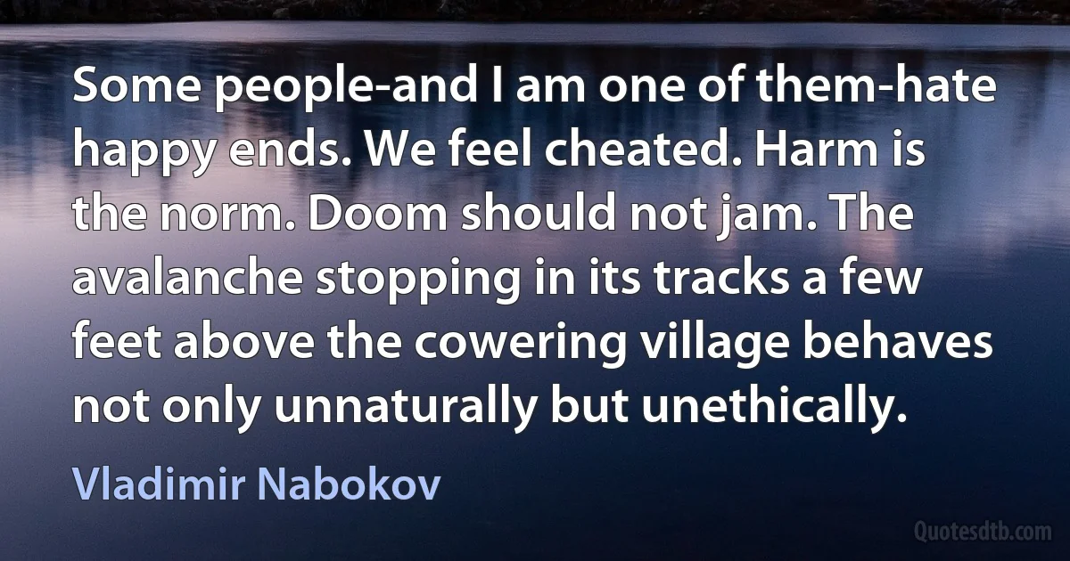 Some people-and I am one of them-hate happy ends. We feel cheated. Harm is the norm. Doom should not jam. The avalanche stopping in its tracks a few feet above the cowering village behaves not only unnaturally but unethically. (Vladimir Nabokov)