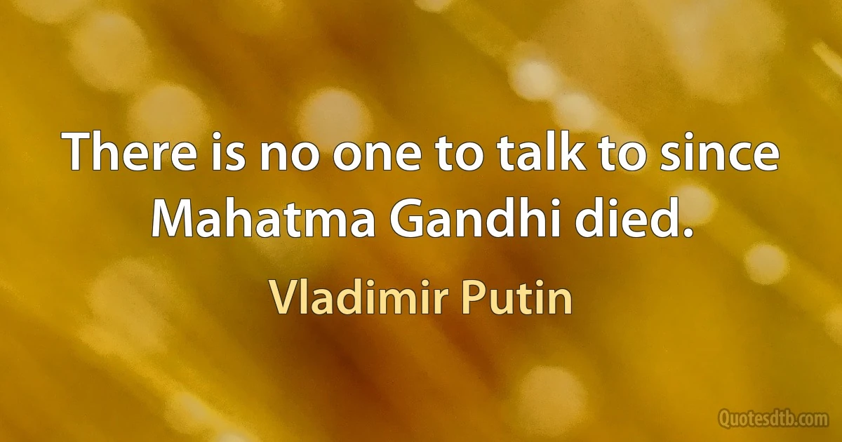 There is no one to talk to since Mahatma Gandhi died. (Vladimir Putin)