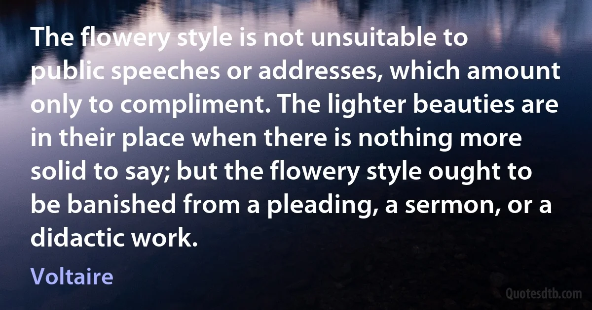 The flowery style is not unsuitable to public speeches or addresses, which amount only to compliment. The lighter beauties are in their place when there is nothing more solid to say; but the flowery style ought to be banished from a pleading, a sermon, or a didactic work. (Voltaire)