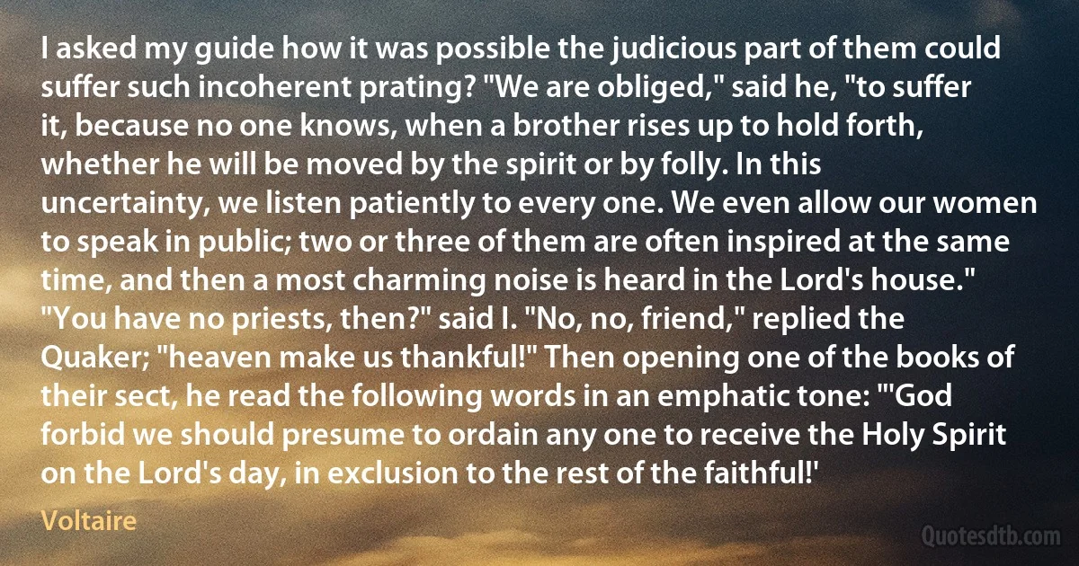 I asked my guide how it was possible the judicious part of them could suffer such incoherent prating? "We are obliged," said he, "to suffer it, because no one knows, when a brother rises up to hold forth, whether he will be moved by the spirit or by folly. In this uncertainty, we listen patiently to every one. We even allow our women to speak in public; two or three of them are often inspired at the same time, and then a most charming noise is heard in the Lord's house." "You have no priests, then?" said I. "No, no, friend," replied the Quaker; "heaven make us thankful!" Then opening one of the books of their sect, he read the following words in an emphatic tone: "'God forbid we should presume to ordain any one to receive the Holy Spirit on the Lord's day, in exclusion to the rest of the faithful!' (Voltaire)