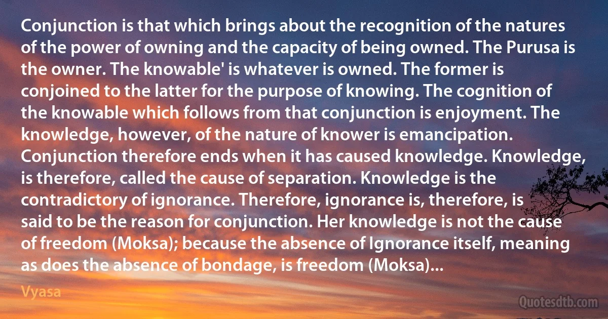 Conjunction is that which brings about the recognition of the natures of the power of owning and the capacity of being owned. The Purusa is the owner. The knowable' is whatever is owned. The former is conjoined to the latter for the purpose of knowing. The cognition of the knowable which follows from that conjunction is enjoyment. The knowledge, however, of the nature of knower is emancipation. Conjunction therefore ends when it has caused knowledge. Knowledge, is therefore, called the cause of separation. Knowledge is the contradictory of ignorance. Therefore, ignorance is, therefore, is said to be the reason for conjunction. Her knowledge is not the cause of freedom (Moksa); because the absence of Ignorance itself, meaning as does the absence of bondage, is freedom (Moksa)... (Vyasa)