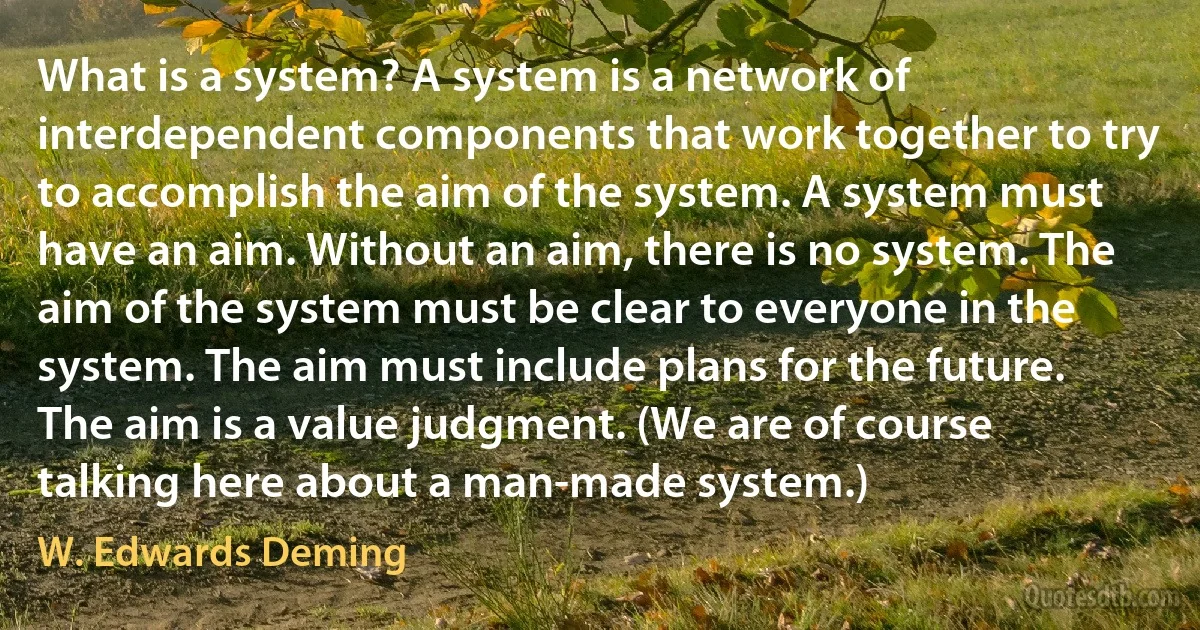 What is a system? A system is a network of interdependent components that work together to try to accomplish the aim of the system. A system must have an aim. Without an aim, there is no system. The aim of the system must be clear to everyone in the system. The aim must include plans for the future. The aim is a value judgment. (We are of course talking here about a man-made system.) (W. Edwards Deming)