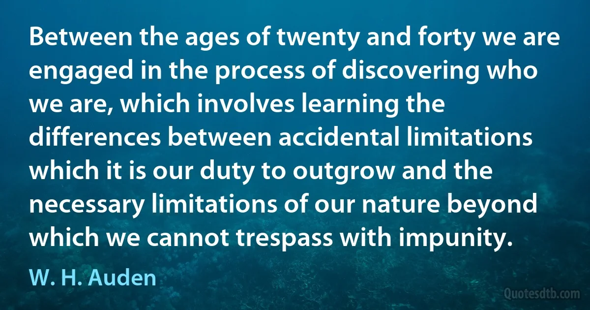 Between the ages of twenty and forty we are engaged in the process of discovering who we are, which involves learning the differences between accidental limitations which it is our duty to outgrow and the necessary limitations of our nature beyond which we cannot trespass with impunity. (W. H. Auden)