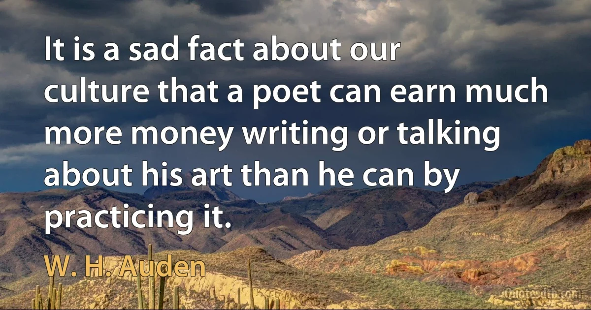 It is a sad fact about our culture that a poet can earn much more money writing or talking about his art than he can by practicing it. (W. H. Auden)