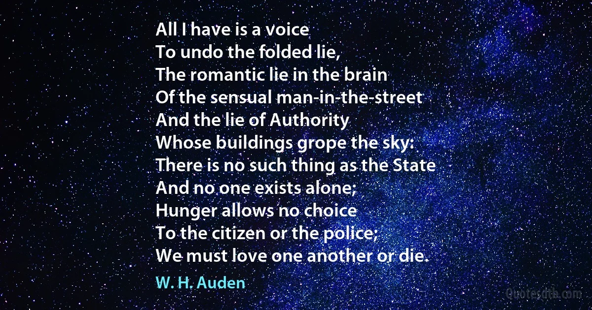 All I have is a voice
To undo the folded lie,
The romantic lie in the brain
Of the sensual man-in-the-street
And the lie of Authority
Whose buildings grope the sky:
There is no such thing as the State
And no one exists alone;
Hunger allows no choice
To the citizen or the police;
We must love one another or die. (W. H. Auden)