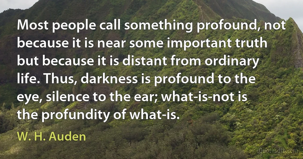 Most people call something profound, not because it is near some important truth but because it is distant from ordinary life. Thus, darkness is profound to the eye, silence to the ear; what-is-not is the profundity of what-is. (W. H. Auden)