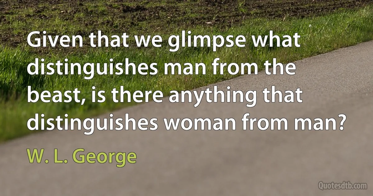 Given that we glimpse what distinguishes man from the beast, is there anything that distinguishes woman from man? (W. L. George)