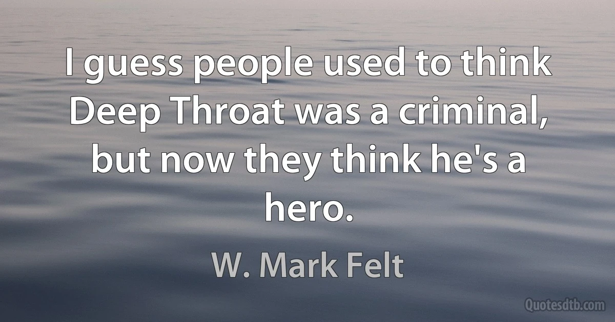 I guess people used to think Deep Throat was a criminal, but now they think he's a hero. (W. Mark Felt)