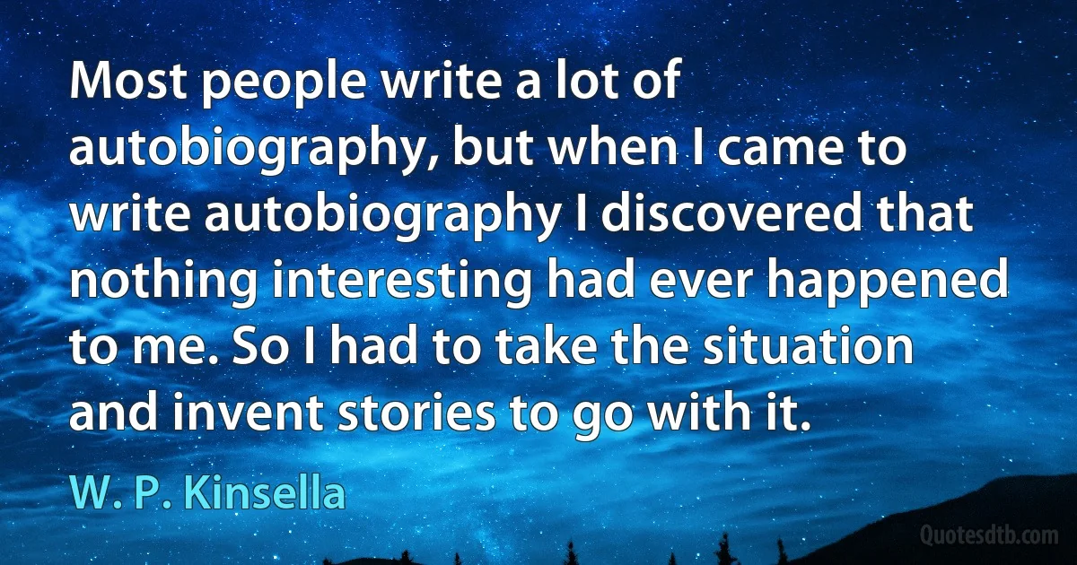 Most people write a lot of autobiography, but when I came to write autobiography I discovered that nothing interesting had ever happened to me. So I had to take the situation and invent stories to go with it. (W. P. Kinsella)