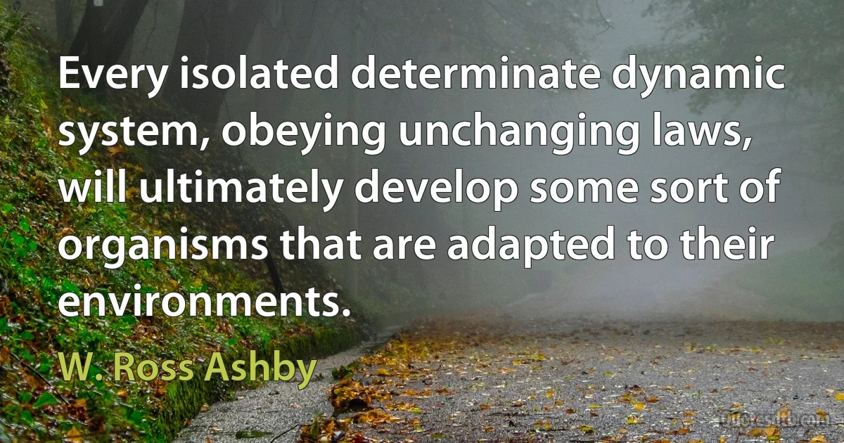 Every isolated determinate dynamic system, obeying unchanging laws, will ultimately develop some sort of organisms that are adapted to their environments. (W. Ross Ashby)