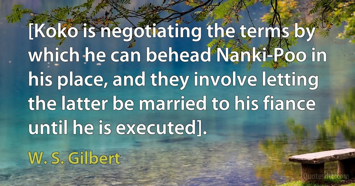 [Koko is negotiating the terms by which he can behead Nanki-Poo in his place, and they involve letting the latter be married to his fiance until he is executed]. (W. S. Gilbert)