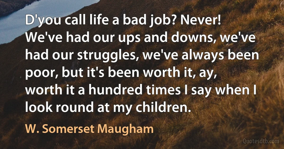 D'you call life a bad job? Never! We've had our ups and downs, we've had our struggles, we've always been poor, but it's been worth it, ay, worth it a hundred times I say when I look round at my children. (W. Somerset Maugham)