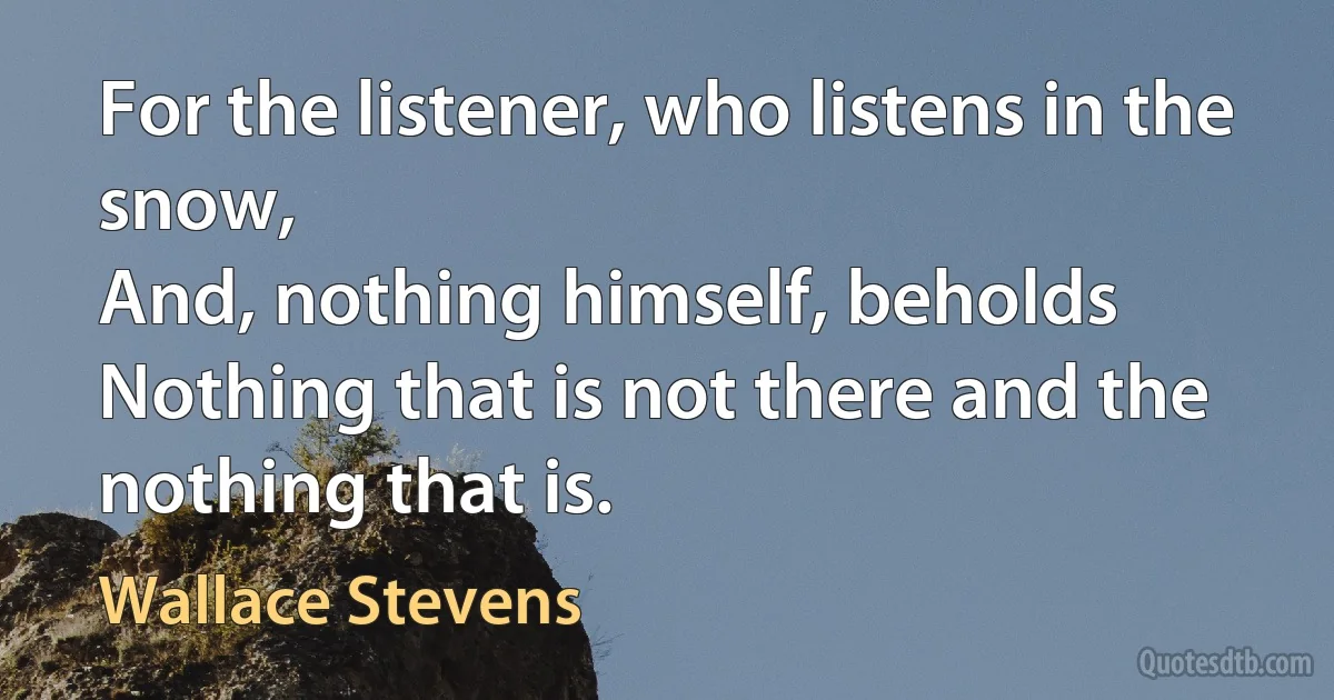 For the listener, who listens in the snow,
And, nothing himself, beholds
Nothing that is not there and the nothing that is. (Wallace Stevens)