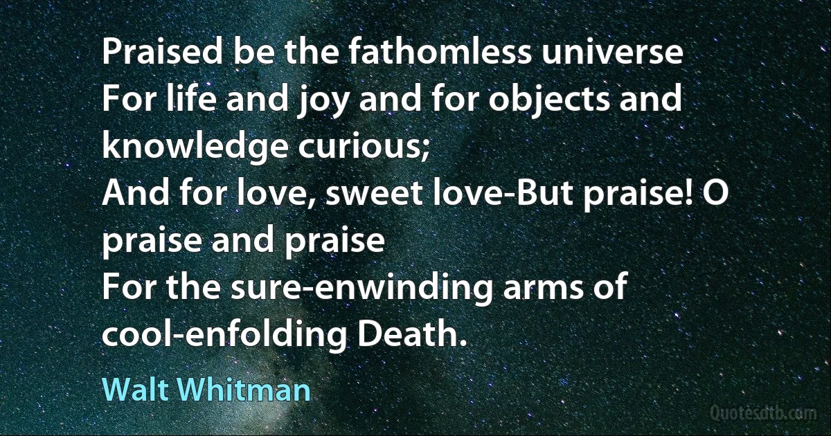 Praised be the fathomless universe
For life and joy and for objects and knowledge curious;
And for love, sweet love-But praise! O praise and praise
For the sure-enwinding arms of cool-enfolding Death. (Walt Whitman)