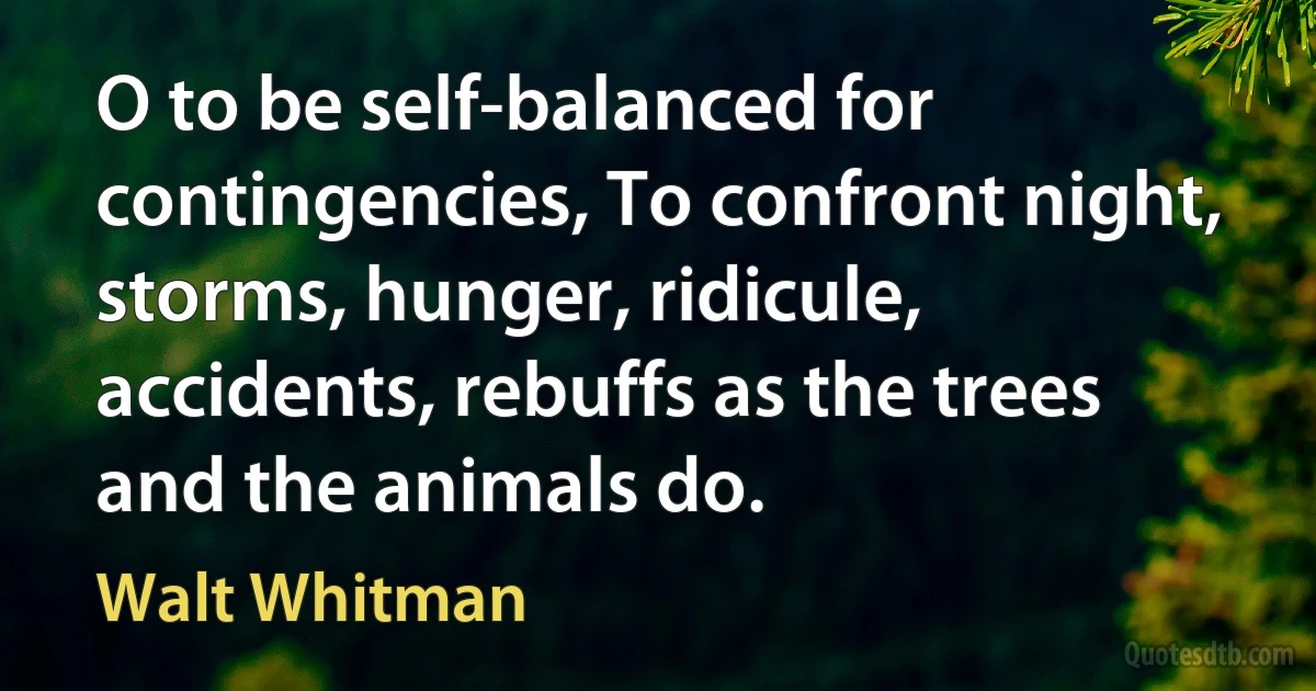 O to be self-balanced for contingencies, To confront night, storms, hunger, ridicule, accidents, rebuffs as the trees and the animals do. (Walt Whitman)