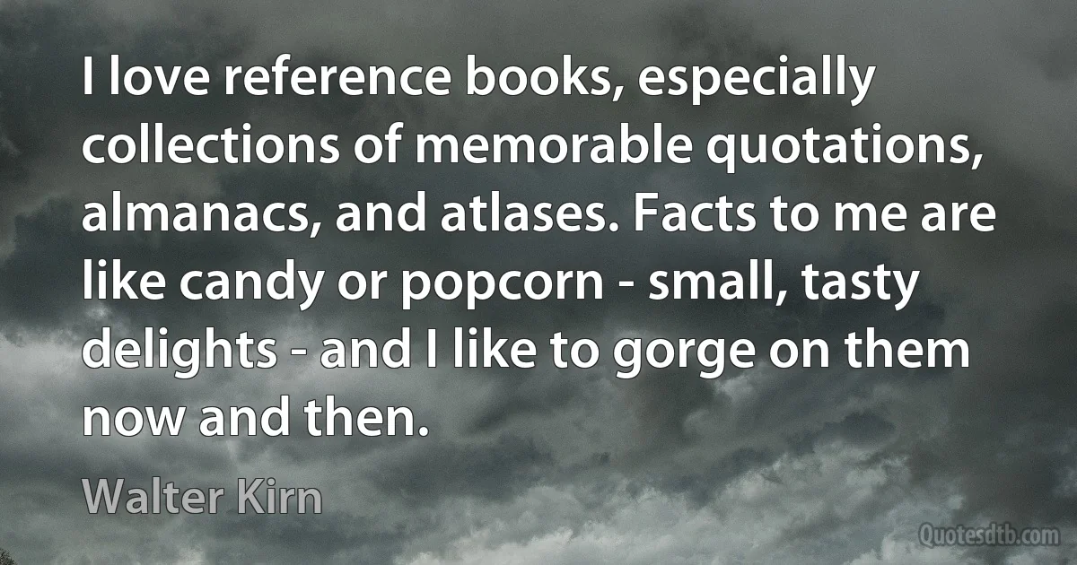 I love reference books, especially collections of memorable quotations, almanacs, and atlases. Facts to me are like candy or popcorn - small, tasty delights - and I like to gorge on them now and then. (Walter Kirn)