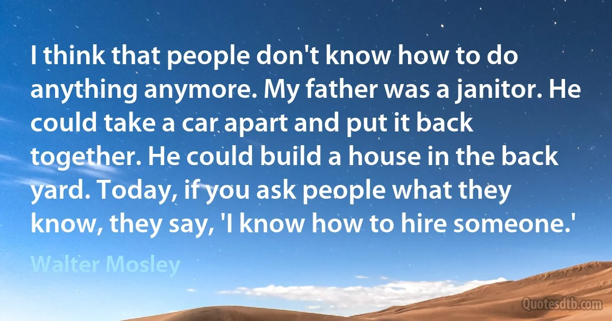 I think that people don't know how to do anything anymore. My father was a janitor. He could take a car apart and put it back together. He could build a house in the back yard. Today, if you ask people what they know, they say, 'I know how to hire someone.' (Walter Mosley)