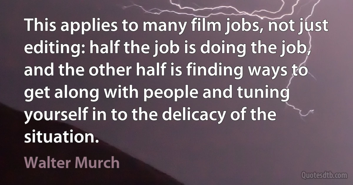 This applies to many film jobs, not just editing: half the job is doing the job, and the other half is finding ways to get along with people and tuning yourself in to the delicacy of the situation. (Walter Murch)