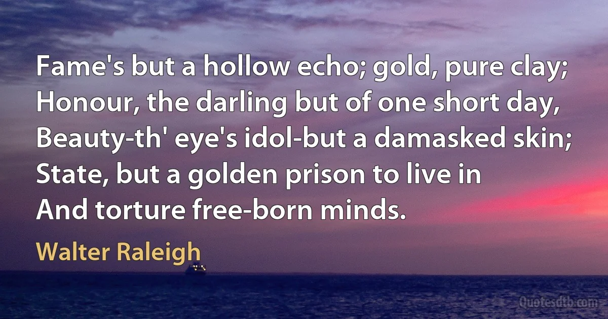 Fame's but a hollow echo; gold, pure clay;
Honour, the darling but of one short day,
Beauty-th' eye's idol-but a damasked skin;
State, but a golden prison to live in
And torture free-born minds. (Walter Raleigh)