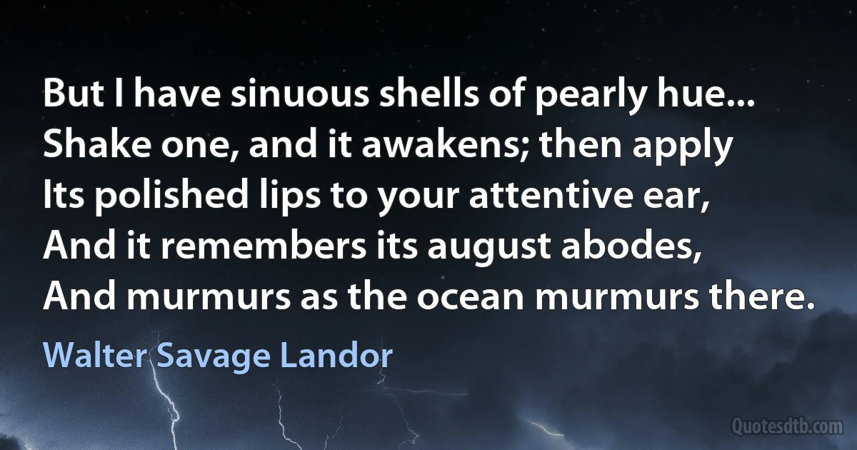 But I have sinuous shells of pearly hue...
Shake one, and it awakens; then apply
Its polished lips to your attentive ear,
And it remembers its august abodes,
And murmurs as the ocean murmurs there. (Walter Savage Landor)