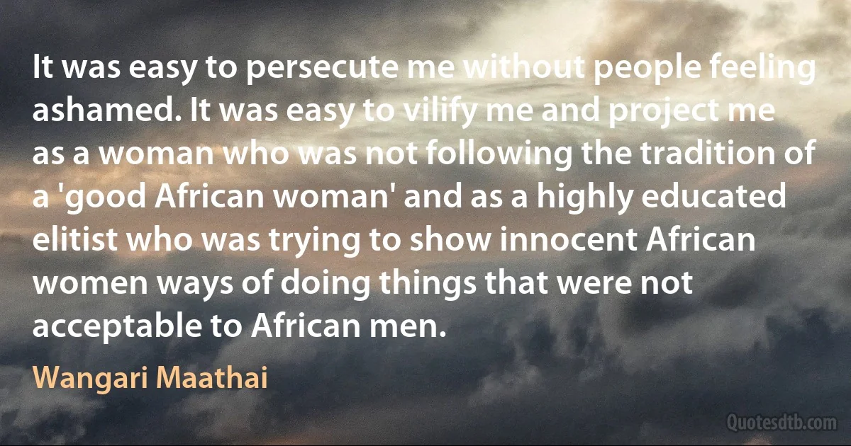 It was easy to persecute me without people feeling ashamed. It was easy to vilify me and project me as a woman who was not following the tradition of a 'good African woman' and as a highly educated elitist who was trying to show innocent African women ways of doing things that were not acceptable to African men. (Wangari Maathai)