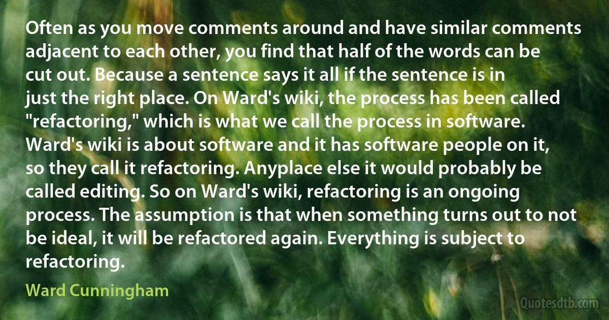 Often as you move comments around and have similar comments adjacent to each other, you find that half of the words can be cut out. Because a sentence says it all if the sentence is in just the right place. On Ward's wiki, the process has been called "refactoring," which is what we call the process in software. Ward's wiki is about software and it has software people on it, so they call it refactoring. Anyplace else it would probably be called editing. So on Ward's wiki, refactoring is an ongoing process. The assumption is that when something turns out to not be ideal, it will be refactored again. Everything is subject to refactoring. (Ward Cunningham)