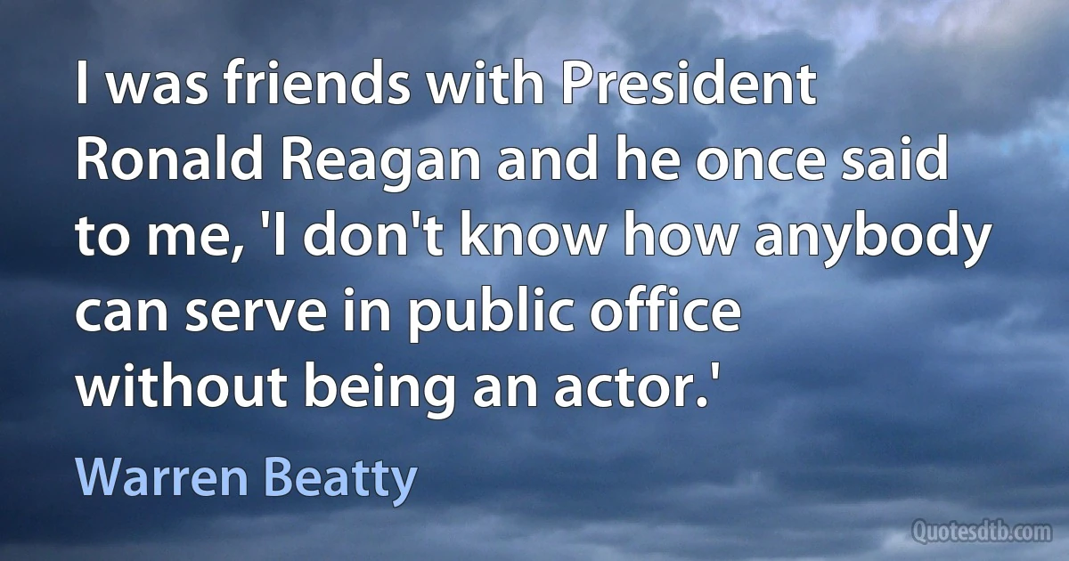 I was friends with President Ronald Reagan and he once said to me, 'I don't know how anybody can serve in public office without being an actor.' (Warren Beatty)