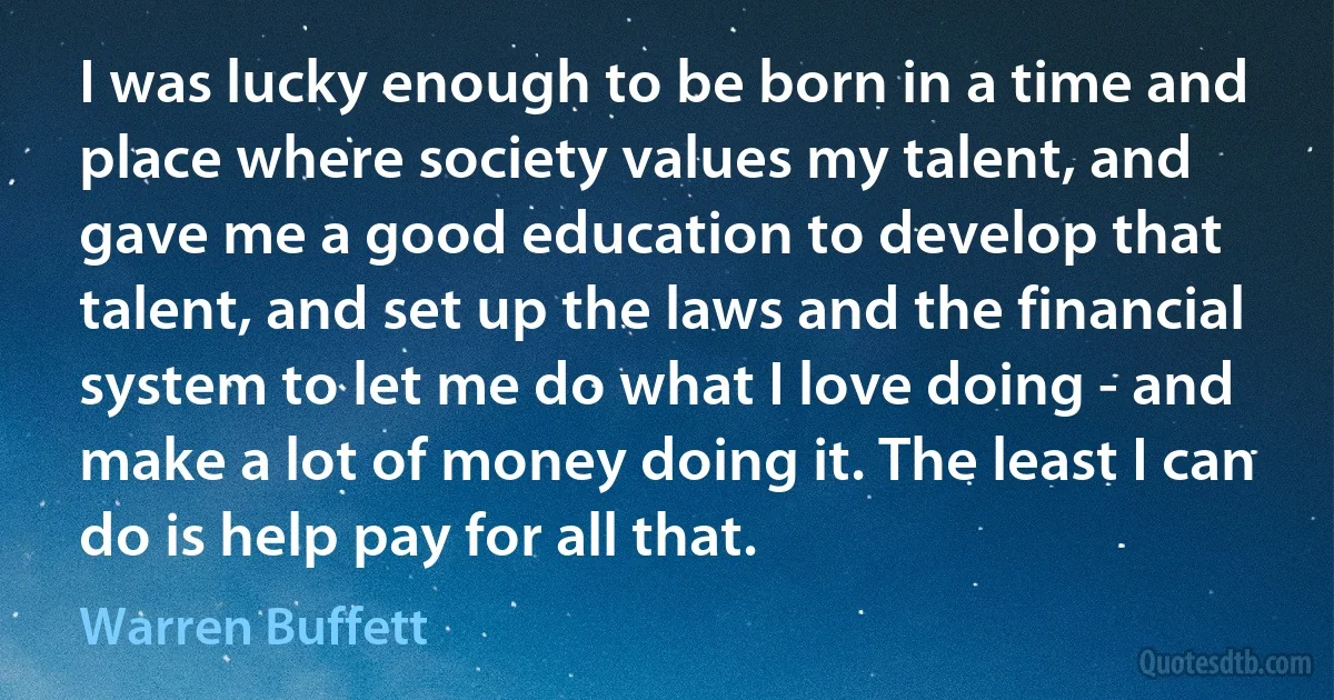 I was lucky enough to be born in a time and place where society values my talent, and gave me a good education to develop that talent, and set up the laws and the financial system to let me do what I love doing - and make a lot of money doing it. The least I can do is help pay for all that. (Warren Buffett)