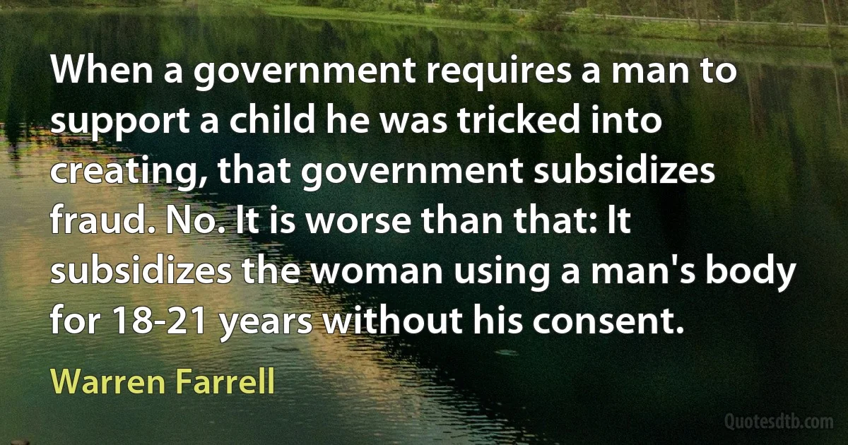 When a government requires a man to support a child he was tricked into creating, that government subsidizes fraud. No. It is worse than that: It subsidizes the woman using a man's body for 18-21 years without his consent. (Warren Farrell)