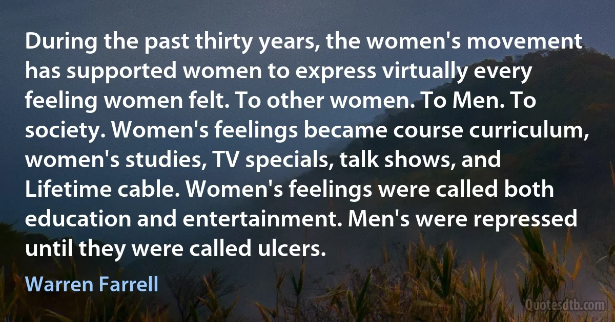 During the past thirty years, the women's movement has supported women to express virtually every feeling women felt. To other women. To Men. To society. Women's feelings became course curriculum, women's studies, TV specials, talk shows, and Lifetime cable. Women's feelings were called both education and entertainment. Men's were repressed until they were called ulcers. (Warren Farrell)