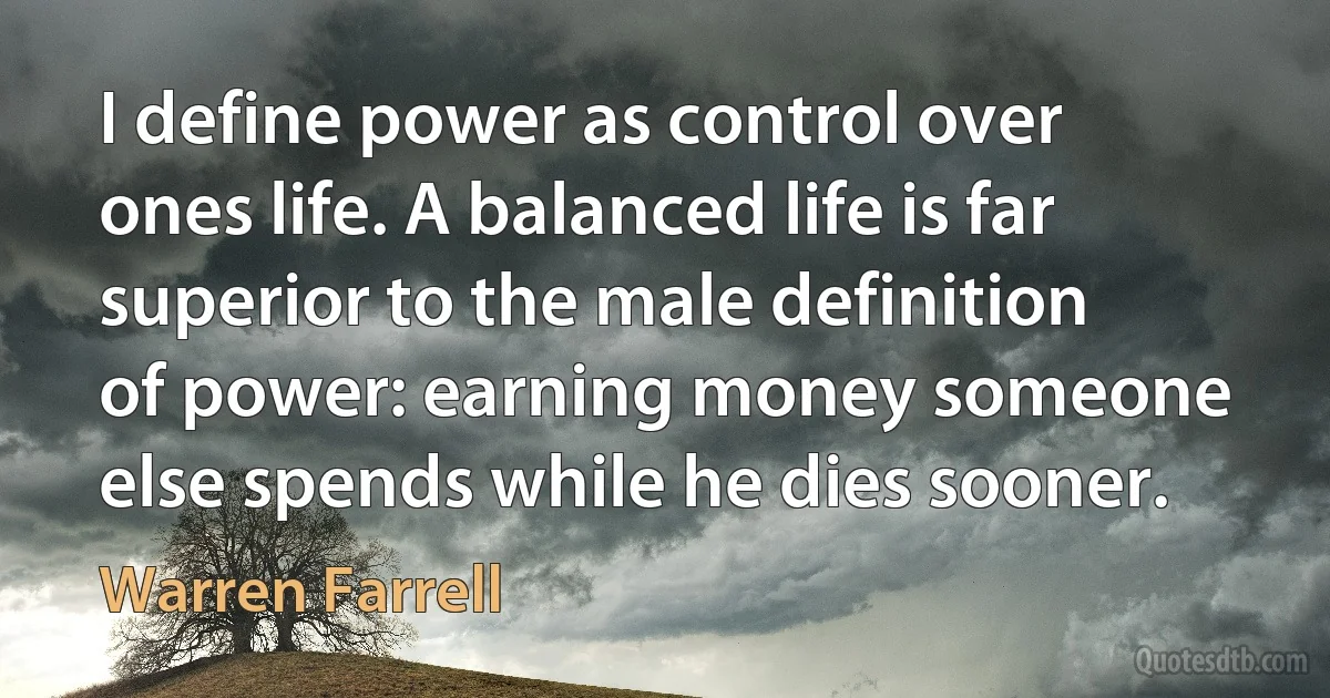 I define power as control over ones life. A balanced life is far superior to the male definition of power: earning money someone else spends while he dies sooner. (Warren Farrell)