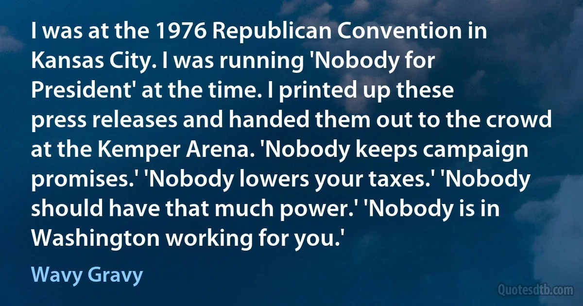 I was at the 1976 Republican Convention in Kansas City. I was running 'Nobody for President' at the time. I printed up these press releases and handed them out to the crowd at the Kemper Arena. 'Nobody keeps campaign promises.' 'Nobody lowers your taxes.' 'Nobody should have that much power.' 'Nobody is in Washington working for you.' (Wavy Gravy)